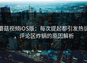 蘑菇视频iOS版：每次提起都引发热议，评论区炸锅的原因解析