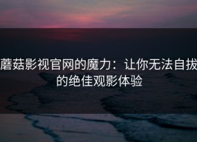 蘑菇影视官网的魔力：让你无法自拔的绝佳观影体验