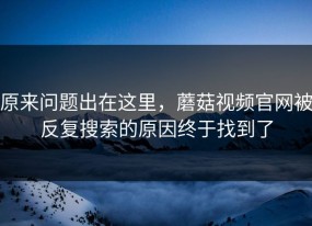 原来问题出在这里，蘑菇视频官网被反复搜索的原因终于找到了