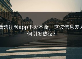 蘑菇视频app下火不断，这波信息差为何引发热议？