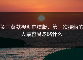 关于蘑菇视频电脑版，第一次接触的人最容易忽略什么