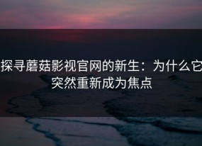 探寻蘑菇影视官网的新生：为什么它突然重新成为焦点