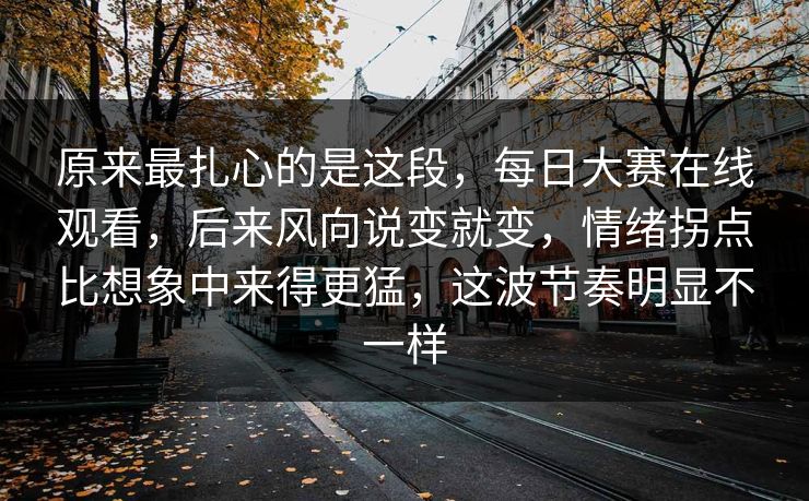 原来最扎心的是这段，每日大赛在线观看，后来风向说变就变，情绪拐点比想象中来得更猛，这波节奏明显不一样